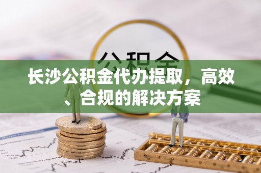 江夏长沙公积金代办提取，高效、合规的解决方案