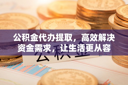江夏公积金代办提取，高效解决资金需求，让生活更从容