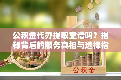 江夏公积金代办提取靠谱吗？揭秘背后的服务真相与选择指南