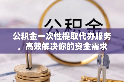 江夏公积金一次性提取代办服务，高效解决你的资金需求