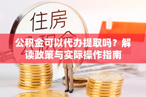 江夏公积金可以代办提取吗？解读政策与实际操作指南