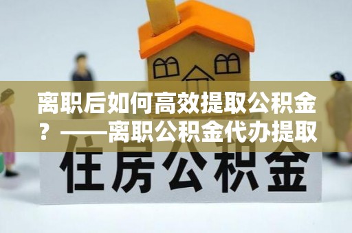 江夏离职后如何高效提取公积金？——离职公积金代办提取全流程解析