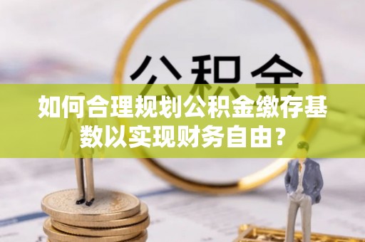 江夏如何合理规划公积金缴存基数以实现财务自由？
