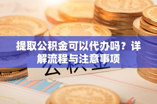 江夏提取公积金可以代办吗？详解流程与注意事项