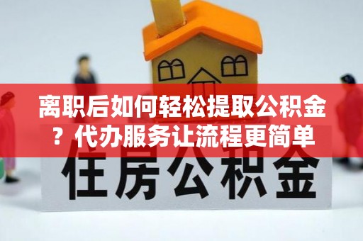 江夏离职后如何轻松提取公积金？代办服务让流程更简单