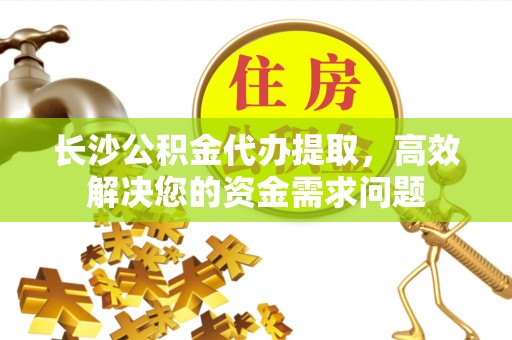 江夏长沙公积金代办提取，高效解决您的资金需求问题
