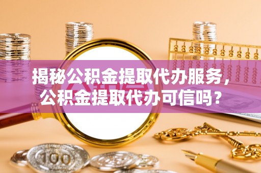 江夏揭秘公积金提取代办服务，公积金提取代办可信吗？
