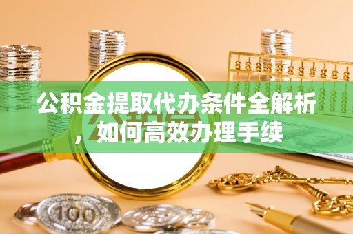 江夏公积金提取代办条件全解析，如何高效办理手续