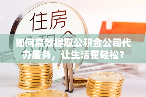 江夏如何高效提取公积金公司代办服务，让生活更轻松？