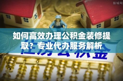 江夏如何高效办理公积金装修提取？专业代办服务解析