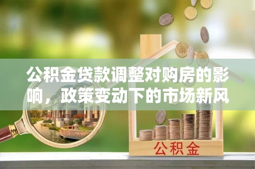 江夏公积金贷款调整对购房的影响，政策变动下的市场新风向