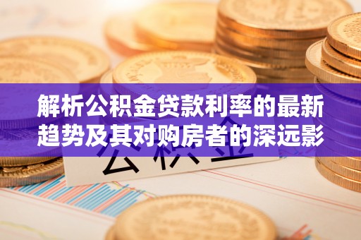 江夏解析公积金贷款利率的最新趋势及其对购房者的深远影响