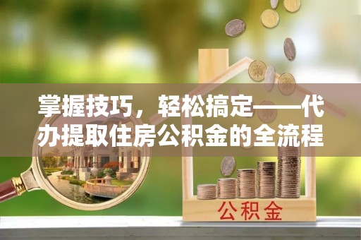 江夏掌握技巧，轻松搞定——代办提取住房公积金的全流程解析