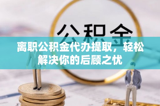 江夏离职公积金代办提取，轻松解决你的后顾之忧