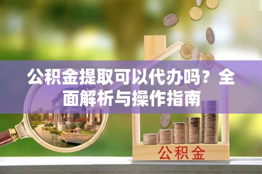 江夏公积金提取可以代办吗？全面解析与操作指南