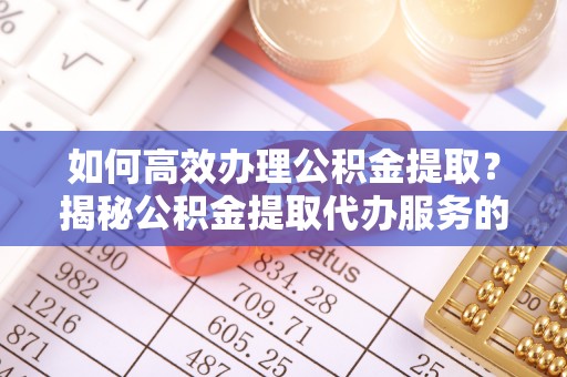 江夏如何高效办理公积金提取？揭秘公积金提取代办服务的优势与注意事项