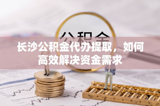 江夏长沙公积金代办提取，如何高效解决资金需求