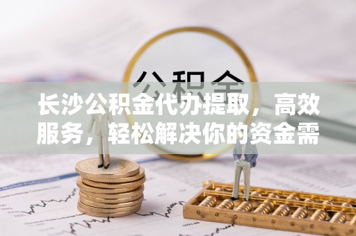江夏长沙公积金代办提取，高效服务，轻松解决你的资金需求