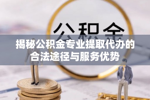 江夏揭秘公积金专业提取代办的合法途径与服务优势