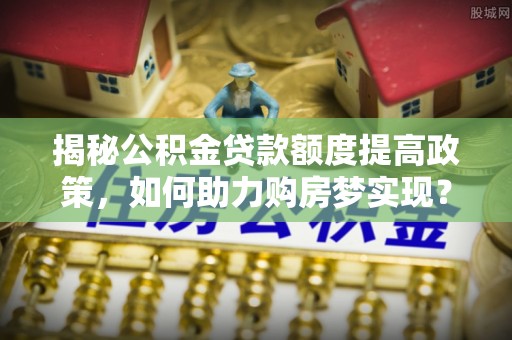 江夏揭秘公积金贷款额度提高政策，如何助力购房梦实现？