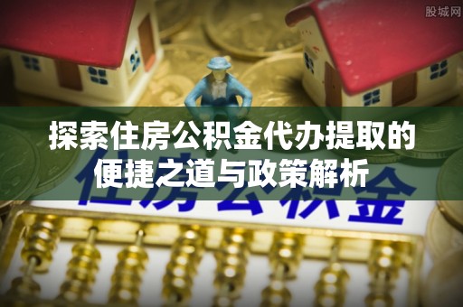 江夏探索住房公积金代办提取的便捷之道与政策解析