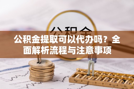 江夏公积金提取可以代办吗？全面解析流程与注意事项