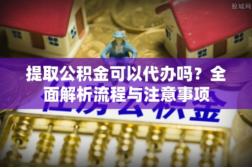 江夏提取公积金可以代办吗？全面解析流程与注意事项