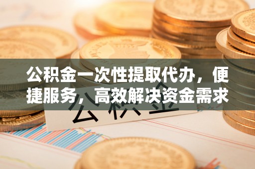 江夏公积金一次性提取代办，便捷服务，高效解决资金需求