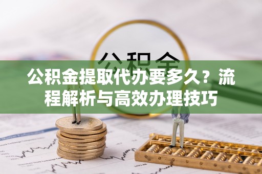 江夏公积金提取代办要多久？流程解析与高效办理技巧