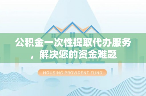 江夏公积金一次性提取代办服务，解决您的资金难题