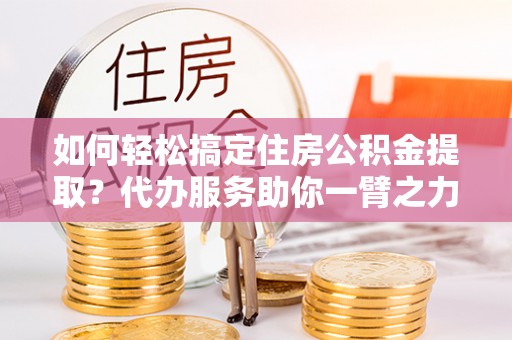 江夏如何轻松搞定住房公积金提取？代办服务助你一臂之力