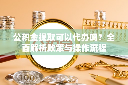 江夏公积金提取可以代办吗？全面解析政策与操作流程