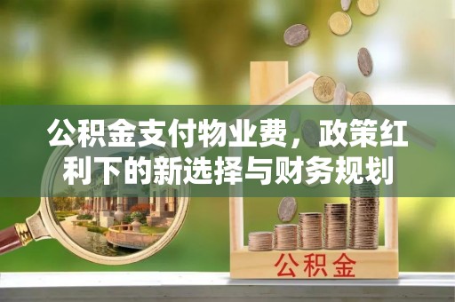 江夏公积金支付物业费，政策红利下的新选择与财务规划