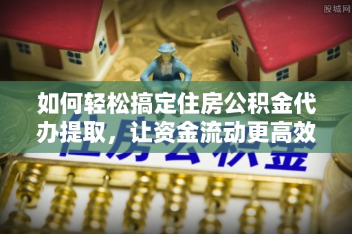 江夏如何轻松搞定住房公积金代办提取，让资金流动更高效