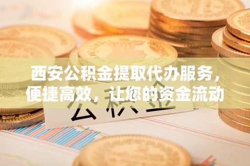 江夏西安公积金提取代办服务，便捷高效，让您的资金流动无忧
