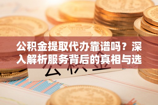江夏公积金提取代办靠谱吗？深入解析服务背后的真相与选择指南