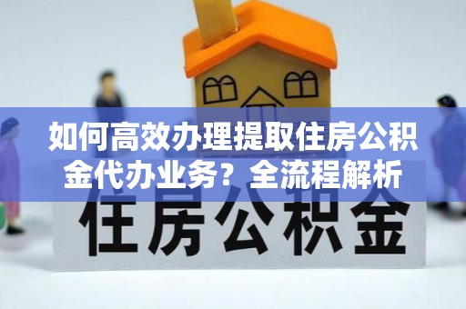 江夏如何高效办理提取住房公积金代办业务？全流程解析