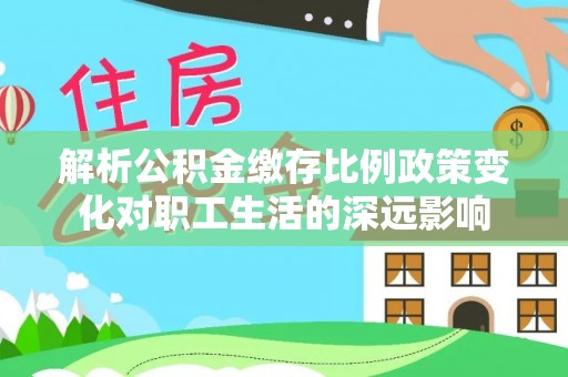 江夏解析公积金缴存比例政策变化对职工生活的深远影响