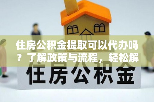 江夏住房公积金提取可以代办吗？了解政策与流程，轻松解决疑惑