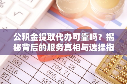 江夏公积金提取代办可靠吗？揭秘背后的服务真相与选择指南