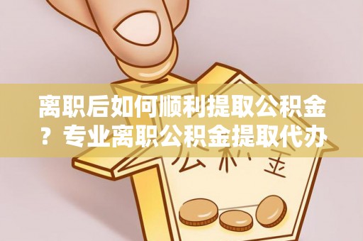 江夏离职后如何顺利提取公积金？专业离职公积金提取代办服务指南