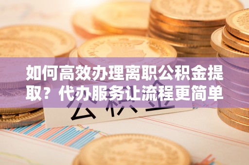 江夏如何高效办理离职公积金提取？代办服务让流程更简单