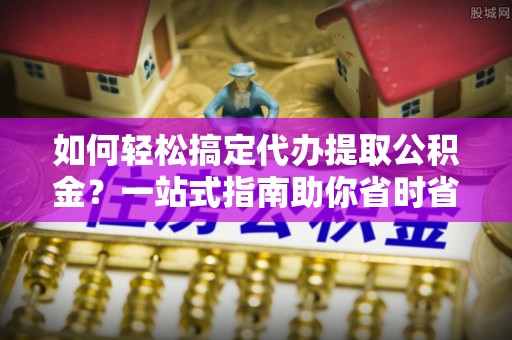江夏如何轻松搞定代办提取公积金？一站式指南助你省时省心