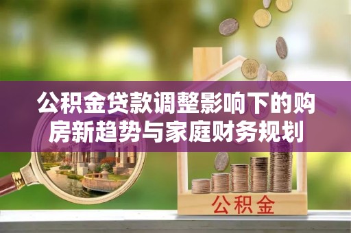 江夏公积金贷款调整影响下的购房新趋势与家庭财务规划