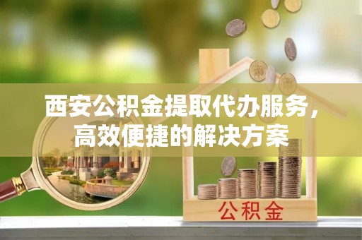 江夏西安公积金提取代办服务，高效便捷的解决方案
