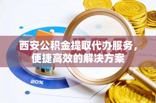 江夏西安公积金提取代办服务，便捷高效的解决方案