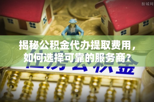 江夏揭秘公积金代办提取费用，如何选择可靠的服务商？