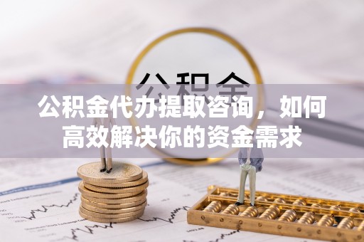 江夏公积金代办提取咨询，如何高效解决你的资金需求
