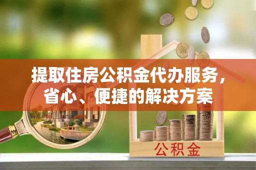 江夏提取住房公积金代办服务，省心、便捷的解决方案