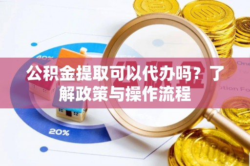 江夏公积金提取可以代办吗？了解政策与操作流程